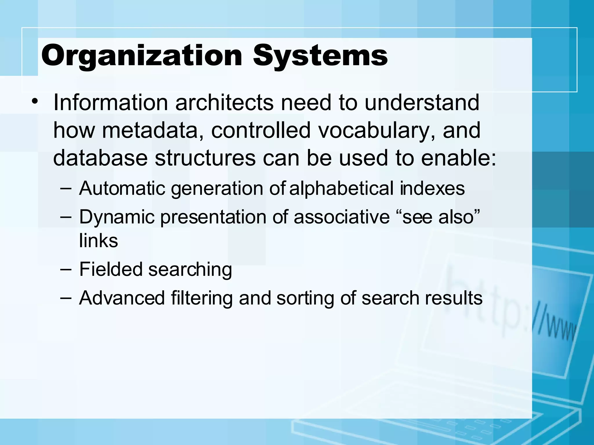 Organization Systems Information architects need to understand how metadata, controlled vocabulary, and database structures can be used to enable: Automatic generation of alphabetical indexes Dynamic presentation of associative “see also” links Fielded searching Advanced filtering and sorting of search results  