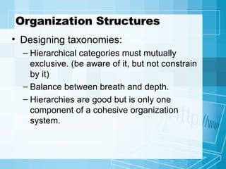 Organization Structures Designing taxonomies: Hierarchical categories must mutually exclusive. (be aware of it, but not constrain by it) Balance between breath and depth. Hierarchies are good but is only one component of a cohesive organization system. 
