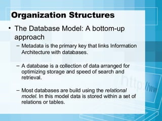 Organization Structures The Database Model: A bottom-up approach Metadata is the primary key that links Information Architecture with databases. A database is a collection of data arranged for optimizing storage and speed of search and retrieval. Most databases are build using the  relational   model . In this model data is stored within a set of relations or tables.  