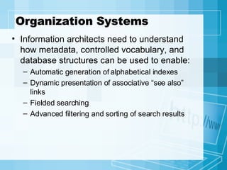 Organization Systems Information architects need to understand how metadata, controlled vocabulary, and database structures can be used to enable: Automatic generation of alphabetical indexes Dynamic presentation of associative “see also” links Fielded searching Advanced filtering and sorting of search results  