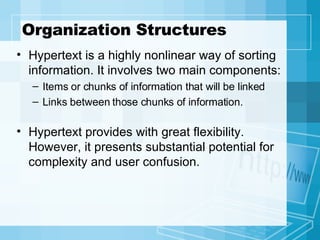 Organization Structures Hypertext is a highly nonlinear way of sorting information. It involves two main components: Items or chunks of information that will be linked Links between those chunks of information. Hypertext provides with great flexibility. However, it presents substantial potential for complexity and user confusion. 