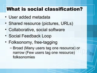 What is social classification? User added metadata Shared resource (pictures, URLs) Collaborative, social software Social Feedback Loop Folksonomy, free-tagging Broad ( Many users tag one resource ) or narrow ( Few users tag one resource ) folksonomies 
