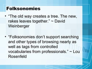 Folksonomies “ The old way creates a tree. The new, rakes leaves together.” ~ David Weinberger “ Folksonomies don’t support searching and other types of browsing nearly as well as tags from controlled vocabularies from professionals.” ~ Lou Rosenfeld 