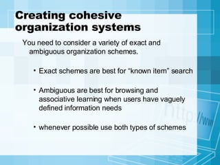 Creating cohesive organization systems You need to consider a variety of exact and ambiguous organization schemes. Exact schemes are best for “known item” search Ambiguous are best for browsing and associative learning when users have vaguely defined information needs whenever possible use both types of schemes 