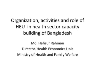Organization, activities and role of
  HEU in health sector capacity
     building of Bangladesh
            Md. Hafizur Rahman
     Director, Health Economics Unit
   Ministry of Health and Family Welfare
 