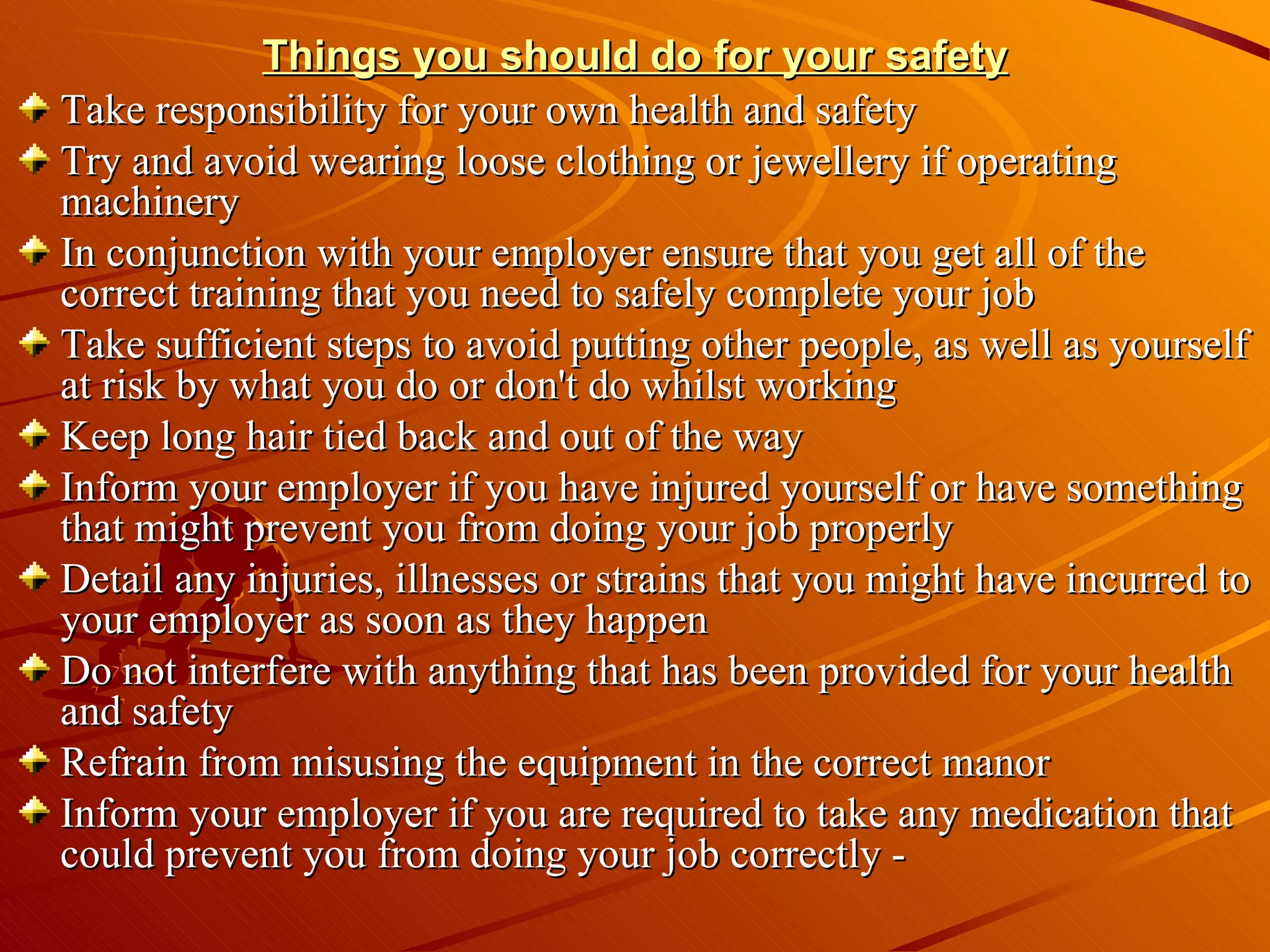 Things you should do for your safety Take responsibility for your own health and safety Try and avoid wearing loose clothing or jewellery if operating machinery  In conjunction with your employer ensure that you get all of the correct training that you need to safely complete your job  Take sufficient steps to avoid putting other people, as well as yourself at risk by what you do or don't do whilst working  Keep long hair tied back and out of the way  Inform your employer if you have injured yourself or have something that might prevent you from doing your job properly  Detail any injuries, illnesses or strains that you might have incurred to your employer as soon as they happen  Do not interfere with anything that has been provided for your health and safety  Refrain from misusing the equipment in the correct manor  Inform your employer if you are required to take any medication that could prevent you from doing your job correctly - 