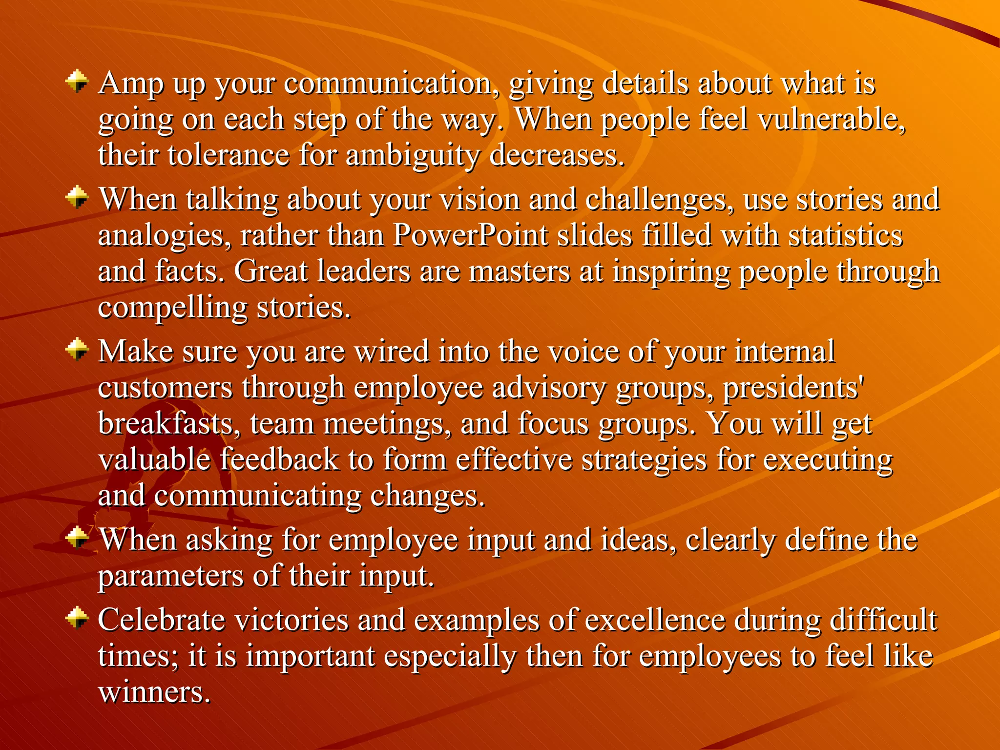 Amp up your communication, giving details about what is going on each step of the way. When people feel vulnerable, their tolerance for ambiguity decreases.  When talking about your vision and challenges, use stories and analogies, rather than PowerPoint slides filled with statistics and facts. Great leaders are masters at inspiring people through compelling stories.  Make sure you are wired into the voice of your internal customers through employee advisory groups, presidents' breakfasts, team meetings, and focus groups. You will get valuable feedback to form effective strategies for executing and communicating changes.  When asking for employee input and ideas, clearly define the parameters of their input.  Celebrate victories and examples of excellence during difficult times; it is important especially then for employees to feel like winners.  