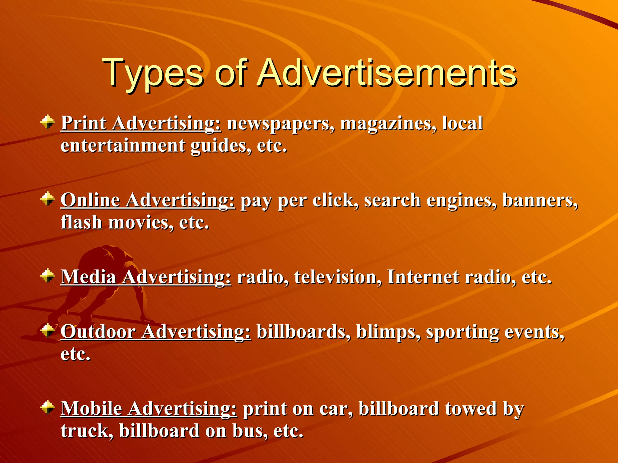Types of Advertisements Print Advertising:  newspapers, magazines, local entertainment guides, etc.  Online Advertising:  pay per click, search engines, banners, flash movies, etc. Media Advertising:  radio, television, Internet radio, etc. Outdoor Advertising:  billboards, blimps, sporting events, etc.  Mobile Advertising:  print on car, billboard towed by truck, billboard on bus, etc.  