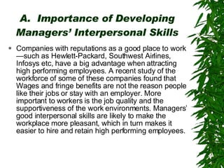 A.  Importance of Developing Managers’ Interpersonal Skills Companies with reputations as a good place to work—such as Hewlett-Packard, Southwest Airlines, Infosys etc, have a big advantage when attracting high performing employees. A recent study of the workforce of some of these companies found that Wages and fringe benefits are not the reason people like their jobs or stay with an employer. More important to workers is the job quality and the supportiveness of the work environments. Managers’ good interpersonal skills are likely to make the workplace more pleasant, which in turn makes it easier to hire and retain high performing employees. 