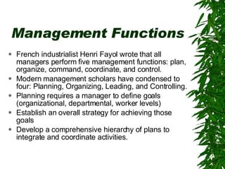 Management Functions French industrialist Henri Fayol wrote that all managers perform five management functions: plan, organize, command, coordinate, and control.  Modern management scholars have condensed to four: Planning, Organizing, Leading, and Controlling. Planning requires a manager to define goals (organizational, departmental, worker levels)  Establish an overall strategy for achieving those goals Develop a comprehensive hierarchy of plans to integrate and coordinate activities. 