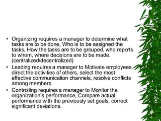 Organizing requires a manager to determine what tasks are to be done, Who is to be assigned the tasks, How the tasks are to be grouped, who reports to whom, where decisions are to be made. (centralized/decentralized) Leading requires a manager to Motivate employees, direct the activities of others, select the most effective communication channels, resolve conflicts among members. Controlling requires a manager to Monitor the organization’s performance, Compare actual performance with the previously set goals, correct significant deviations. 