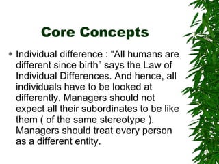 Core Concepts Individual difference : “All humans are different since birth” says the Law of Individual Differences. And hence, all individuals have to be looked at differently. Managers should not expect all their subordinates to be like them ( of the same stereotype ). Managers should treat every person as a different entity. 