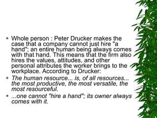 Whole person : Peter Drucker makes the case that a company cannot just hire "a hand"; an entire human being always comes with that hand. This means that the firm also hires the values, attitudes, and other personal attributes the worker brings to the workplace. According to Drucker:  The human resource... is, of all resources... the most productive, the most versatile, the most resourceful. ...one cannot "hire a hand"; its owner always comes with it.   