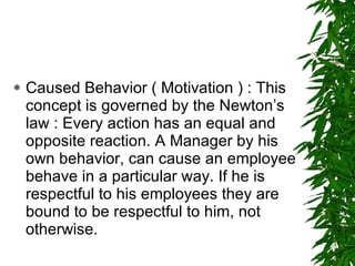 Caused Behavior ( Motivation ) : This concept is governed by the Newton’s law : Every action has an equal and opposite reaction. A Manager by his own behavior, can cause an employee behave in a particular way. If he is respectful to his employees they are bound to be respectful to him, not otherwise.  
