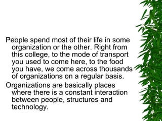 People spend most of their life in some organization or the other. Right from this college, to the mode of transport you used to come here, to the food you have, we come across thousands of organizations on a regular basis. Organizations are basically places where there is a constant interaction between people, structures and technology. 