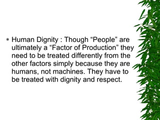 Human Dignity : Though “People” are ultimately a “Factor of Production” they need to be treated differently from the other factors simply because they are humans, not machines. They have to be treated with dignity and respect.  