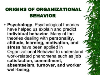 ORIGINS OF ORGANIZATIONAL BEHAVIOR   Psychology . Psychological theories have helped us explain and predict  individual behavior . Many of the theories dealing with  personality, attitude, learning, motivation, and stress  have been applied in Organizational Behavior to understand work-related phenomena such as  job satisfaction, commitment, absenteeism, turnover, and worker well-being .  