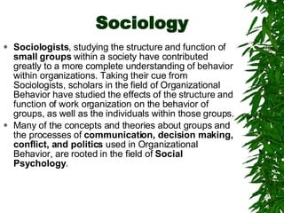 Sociology Sociologists , studying the structure and function of  small groups  within a society have contributed greatly to a more complete understanding of behavior within organizations. Taking their cue from Sociologists, scholars in the field of Organizational Behavior have studied the effects of the structure and function of work organization on the behavior of groups, as well as the individuals within those groups. Many of the concepts and theories about groups and the processes of  communication, decision making, conflict, and politics  used in Organizational Behavior, are rooted in the field of  Social Psychology . 