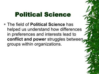 Political Science The field of  Political Science  has helped us understand how differences in preferences and interests lead to  conflict and power  struggles between groups within organizations. 