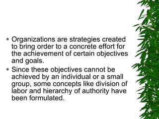 Organizations are strategies created to bring order to a concrete effort for the achievement of certain objectives and goals. Since these objectives cannot be achieved by an individual or a small group, some concepts like division of labor and hierarchy of authority have been formulated.  