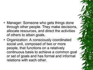 Manager: Someone who gets things done through other people. They make decisions, allocate resources, and direct the activities of others to attain goals. Organization: A consciously coordinated social unit, composed of two or more people, that functions on a relatively continuous basis to achieve a common goal or set of goals and has formal and informal relations with each other. 