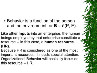 Behavior is a function of the person and the environment, or  B  =  f  (P, E).  Like other  inputs  into an enterprise, the human beings employed by that enterprise constitute a resource -- in this case, a  human resource (HR) .  Because HR is considered as one of the most important resources, it needs special attention. Organizational Behavior will basically focus on this resource – HR. 
