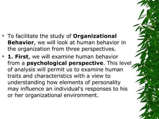 To facilitate the study of  Organizational Behavior , we will look at human behavior in the organization from three perspectives.  1. First , we will examine human behavior from a  psychological perspective . This level of analysis will permit us to examine human traits and characteristics with a view to understanding how elements of personality may influence an individual's responses to his or her organizational environment. 