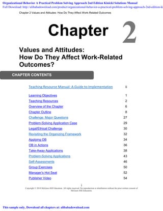 Chapter 2 Values and Attitudes: How Do They Affect Work-Related Outcomes
i
Copyright © 2018 McGraw-Hill Education. All rights reserved. No reproduction or distribution without the prior written consent of
McGraw-Hill Education.
2
CHAPTER CONTENTS
Chapter
Values and Attitudes:
How Do They Affect Work-Related
Outcomes?
Teaching Resource Manual: A Guide to Implementation ii
Learning Objectives 1
Teaching Resources 2
Overview of the Chapter 6
Chapter Outline 8
Challenge: Major Questions 27
Problem-Solving Application Case 29
Legal/Ethical Challenge 30
Revisiting the Organizing Framework 32
Applying OB 34
OB in Actions 36
Take-Away Applications 38
Problem-Solving Applications 43
Self-Assessments 46
Group Exercises 50
Manager’s Hot Seat 52
Publisher Video 54
Organizational Behavior A Practical Problem Solving Approach 2nd Edition Kinicki Solutions Manual
Full Download: http://alibabadownload.com/product/organizational-behavior-a-practical-problem-solving-approach-2nd-edition-ki
This sample only, Download all chapters at: alibabadownload.com
 