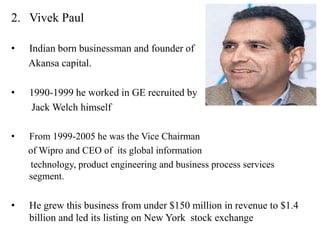 2. Vivek Paul

•   Indian born businessman and founder of
    Akansa capital.

•   1990-1999 he worked in GE recruited by
    Jack Welch himself

•   From 1999-2005 he was the Vice Chairman
    of Wipro and CEO of its global information
     technology, product engineering and business process services
    segment.


•   He grew this business from under $150 million in revenue to $1.4
    billion and led its listing on New York stock exchange
 