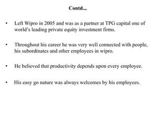 Contd..,

•   Left Wipro in 2005 and was as a partner at TPG capital one of
    world’s leading private equity investment firms.

•   Throughout his career he was very well connected with people,
    his subordinates and other employees in wipro.

•   He believed that productivity depends upon every employee.


•   His easy go nature was always welcomes by his employees.
 