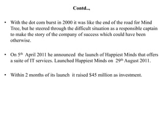 Contd..,

• With the dot com burst in 2000 it was like the end of the road for Mind
  Tree, but he steered through the difficult situation as a responsible captain
  to make the story of the company of success which could have been
  otherwise.

• On 5th April 2011 he announced the launch of Happiest Minds that offers
  a suite of IT services. Launched Happiest Minds on 29th August 2011.

• Within 2 months of its launch it raised $45 million as investment.
 