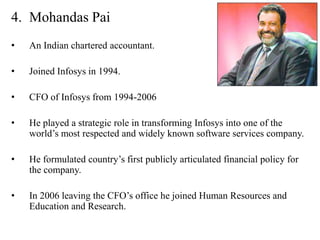 4. Mohandas Pai
•   An Indian chartered accountant.

•   Joined Infosys in 1994.

•   CFO of Infosys from 1994-2006

•   He played a strategic role in transforming Infosys into one of the
    world’s most respected and widely known software services company.

•   He formulated country’s first publicly articulated financial policy for
    the company.

•   In 2006 leaving the CFO’s office he joined Human Resources and
    Education and Research.
 