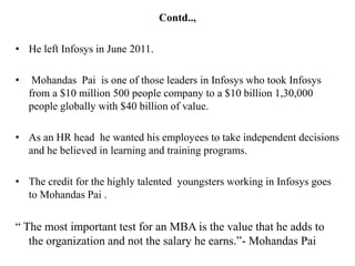 Contd..,

• He left Infosys in June 2011.

•    Mohandas Pai is one of those leaders in Infosys who took Infosys
    from a $10 million 500 people company to a $10 billion 1,30,000
    people globally with $40 billion of value.

• As an HR head he wanted his employees to take independent decisions
  and he believed in learning and training programs.

• The credit for the highly talented youngsters working in Infosys goes
  to Mohandas Pai .

“ The most important test for an MBA is the value that he adds to
   the organization and not the salary he earns.”- Mohandas Pai
 