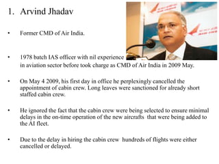 1. Arvind Jhadav

•   Former CMD of Air India.


•   1978 batch IAS officer with nil experience
    in aviation sector before took charge as CMD of Air India in 2009 May.

•   On May 4 2009, his first day in office he perplexingly cancelled the
    appointment of cabin crew. Long leaves were sanctioned for already short
    staffed cabin crew.

•   He ignored the fact that the cabin crew were being selected to ensure minimal
    delays in the on-time operation of the new aircrafts that were being added to
    the AI fleet.

•   Due to the delay in hiring the cabin crew hundreds of flights were either
    cancelled or delayed.
 