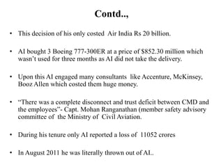 Contd..,
• This decision of his only costed Air India Rs 20 billion.

• AI bought 3 Boeing 777-300ER at a price of $852.30 million which
  wasn’t used for three months as AI did not take the delivery.

• Upon this AI engaged many consultants like Accenture, McKinsey,
  Booz Allen which costed them huge money.

• “There was a complete disconnect and trust deficit between CMD and
  the employees”- Capt. Mohan Ranganathan (member safety advisory
  committee of the Ministry of Civil Aviation.

• During his tenure only AI reported a loss of 11052 crores

• In August 2011 he was literally thrown out of AI..
 