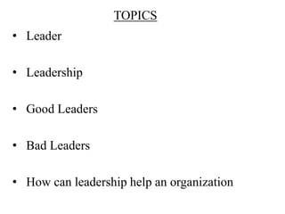 TOPICS
• Leader

• Leadership

• Good Leaders

• Bad Leaders

• How can leadership help an organization
 