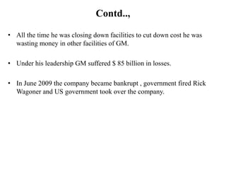 Contd..,

• All the time he was closing down facilities to cut down cost he was
  wasting money in other facilities of GM.

• Under his leadership GM suffered $ 85 billion in losses.

• In June 2009 the company became bankrupt , government fired Rick
  Wagoner and US government took over the company.
 