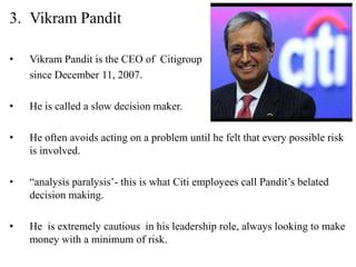 3. Vikram Pandit

•   Vikram Pandit is the CEO of Citigroup
    since December 11, 2007.

•   He is called a slow decision maker.

•   He often avoids acting on a problem until he felt that every possible risk
    is involved.

•   “analysis paralysis’- this is what Citi employees call Pandit’s belated
    decision making.

•   He is extremely cautious in his leadership role, always looking to make
    money with a minimum of risk.
 