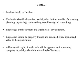 Contd..,

• Leaders should be flexible.

• The leader should take active participation in functions like forecasting,
  planning, organizing, commanding, coordinating and controlling.

• Employees are the strength and weakness of any company.

• Employees should be properly trained and educated. They should add
  value to the organization.

• A Democratic style of leadership will be appropriate for a startup
  company especially when it is a new kind of business.
 
