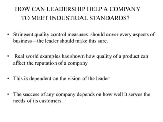 HOW CAN LEADERSHIP HELP A COMPANY
     TO MEET INDUSTRIAL STANDARDS?

• Stringent quality control measures should cover every aspects of
  business – the leader should make this sure.

•    Real world examples has shown how quality of a product can
    affect the reputation of a company

• This is dependent on the vision of the leader.

• The success of any company depends on how well it serves the
  needs of its customers.
 