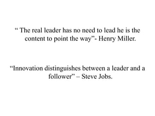 “ The real leader has no need to lead he is the
    content to point the way”- Henry Miller.



“Innovation distinguishes between a leader and a
             follower” – Steve Jobs.
 