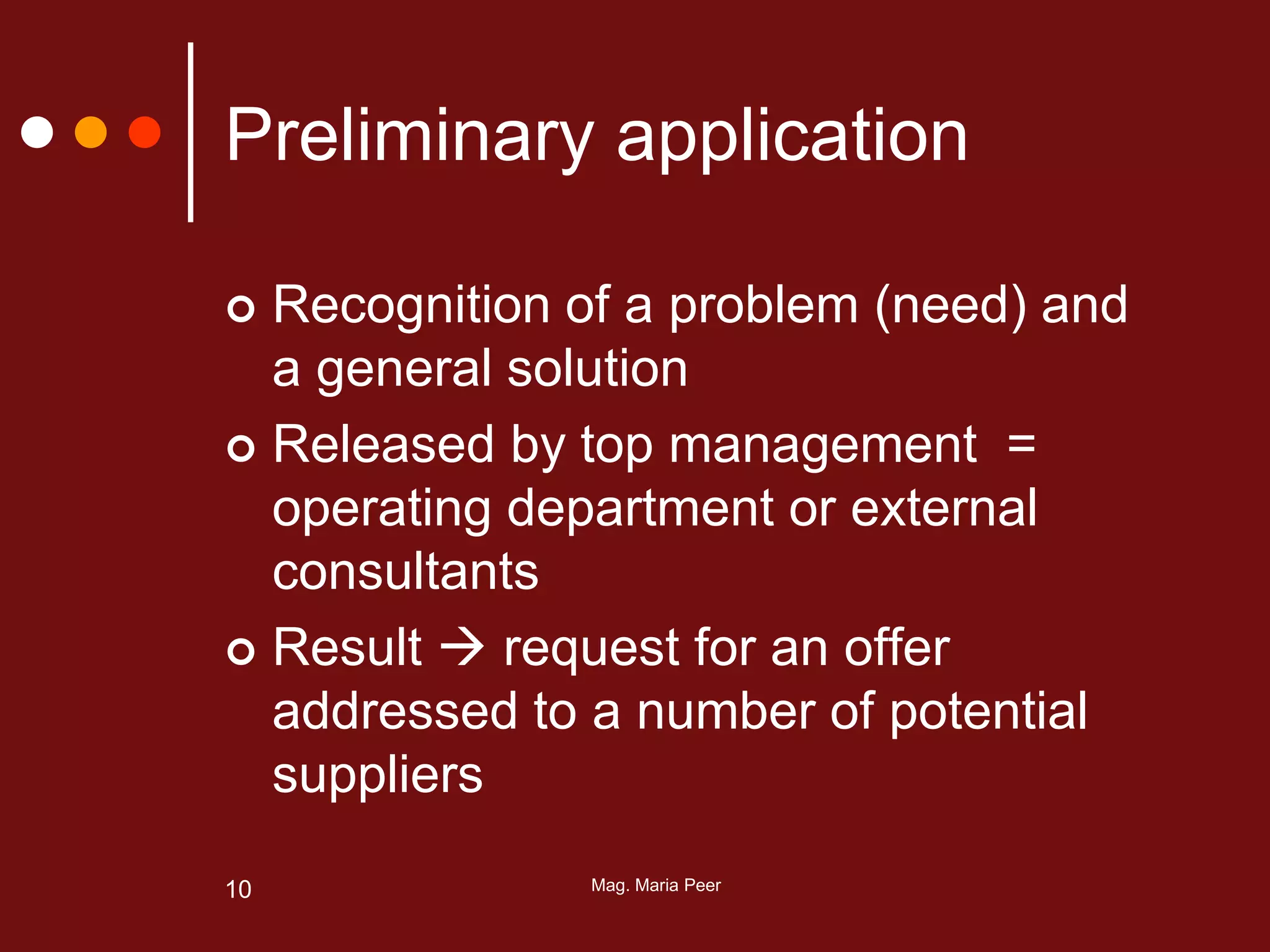 Mag. Maria Peer10
Preliminary application
 Recognition of a problem (need) and
a general solution
 Released by top management =
operating department or external
consultants
 Result  request for an offer
addressed to a number of potential
suppliers
 