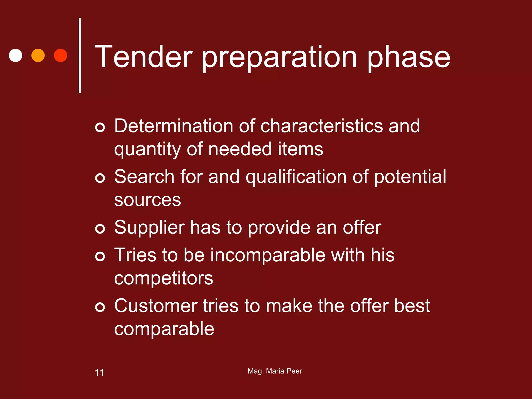Mag. Maria Peer11
Tender preparation phase
 Determination of characteristics and
quantity of needed items
 Search for and qualification of potential
sources
 Supplier has to provide an offer
 Tries to be incomparable with his
competitors
 Customer tries to make the offer best
comparable
 