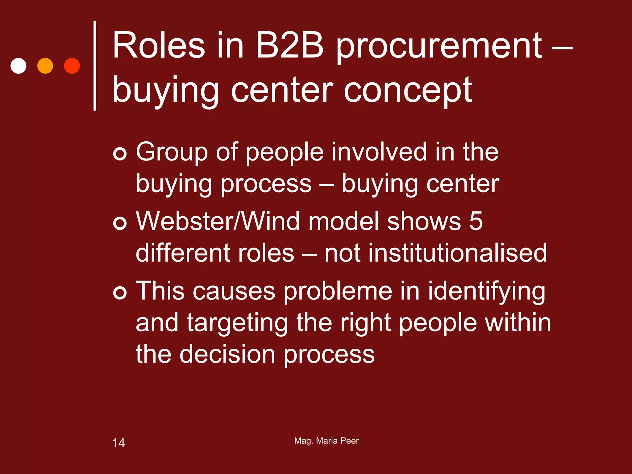 Mag. Maria Peer14
Roles in B2B procurement –
buying center concept
 Group of people involved in the
buying process – buying center
 Webster/Wind model shows 5
different roles – not institutionalised
 This causes probleme in identifying
and targeting the right people within
the decision process
 