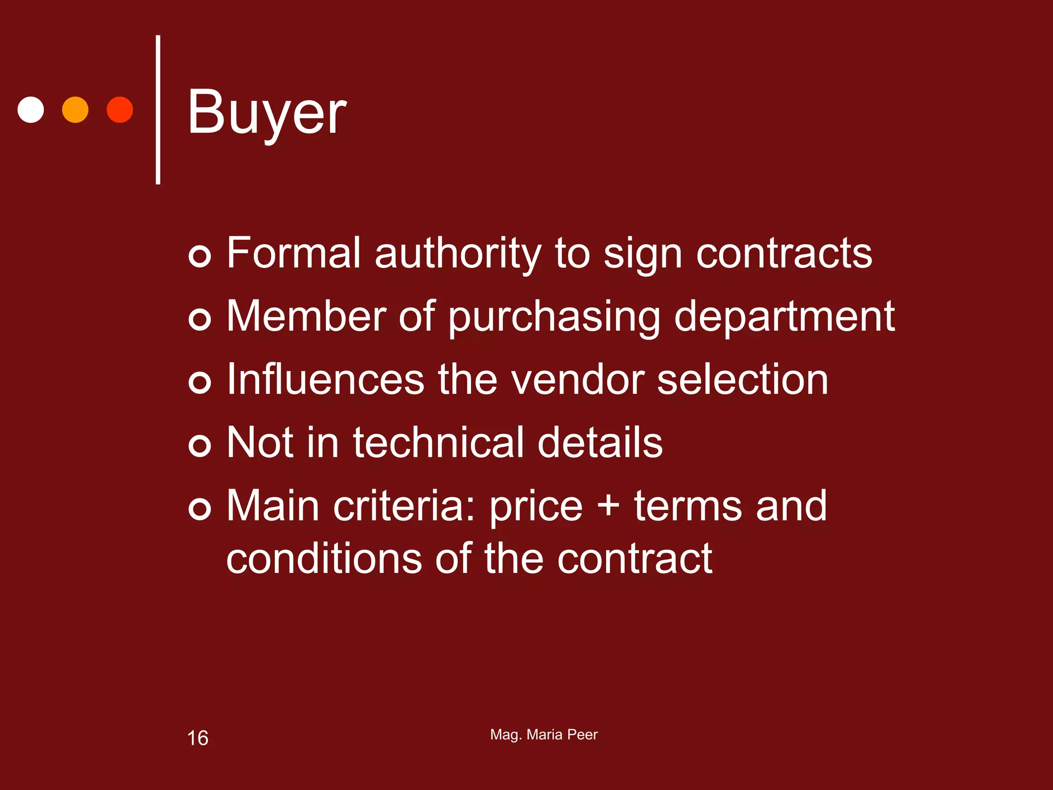 Mag. Maria Peer16
Buyer
 Formal authority to sign contracts
 Member of purchasing department
 Influences the vendor selection
 Not in technical details
 Main criteria: price + terms and
conditions of the contract
 