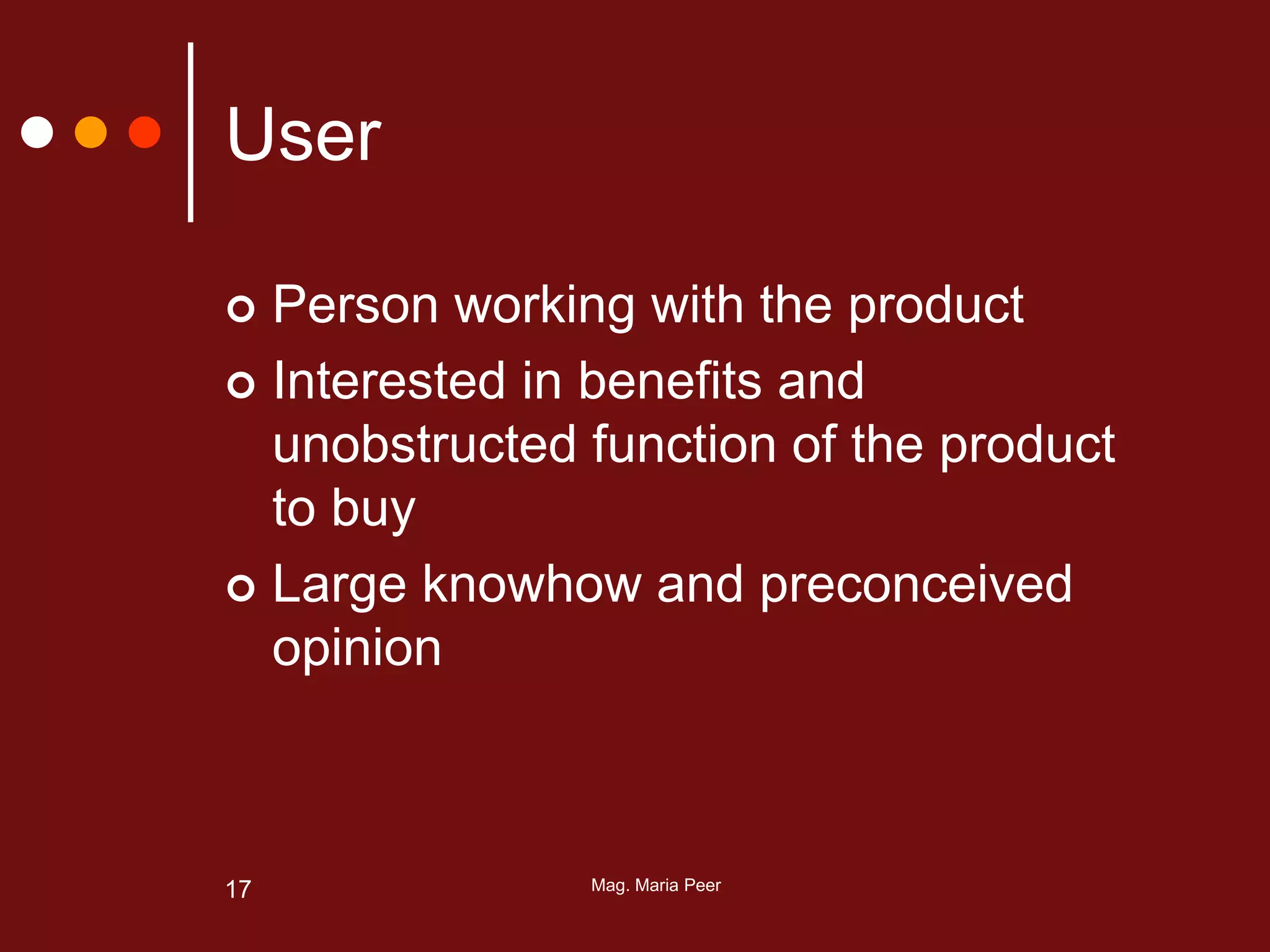 Mag. Maria Peer17
User
 Person working with the product
 Interested in benefits and
unobstructed function of the product
to buy
 Large knowhow and preconceived
opinion
 