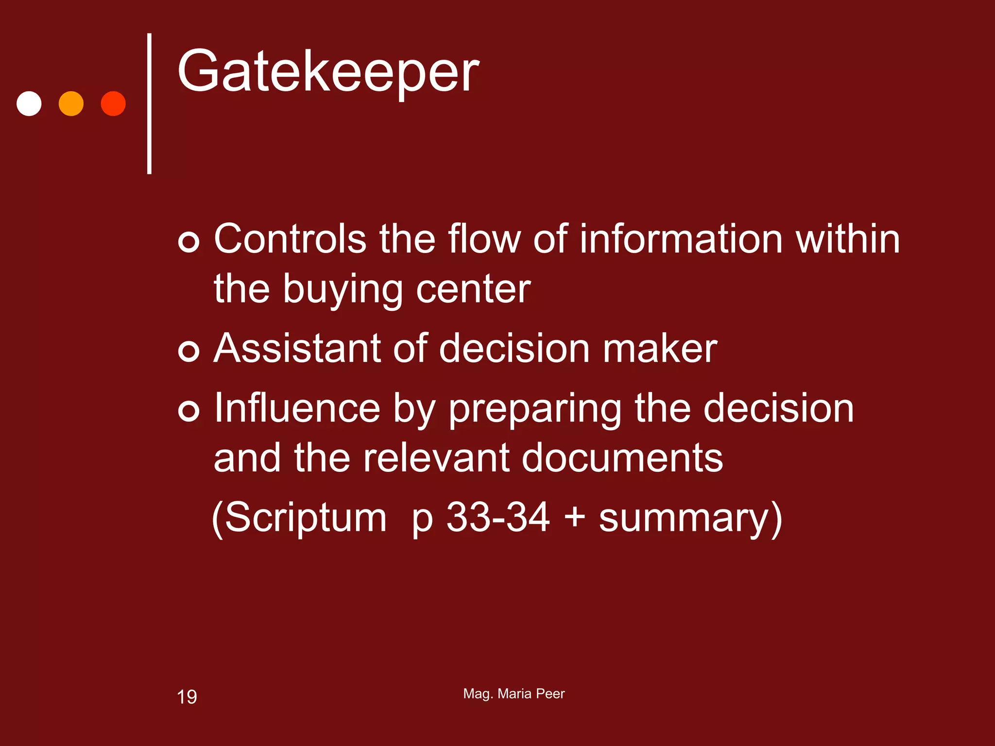 Mag. Maria Peer19
Gatekeeper
 Controls the flow of information within
the buying center
 Assistant of decision maker
 Influence by preparing the decision
and the relevant documents
(Scriptum p 33-34 + summary)
 