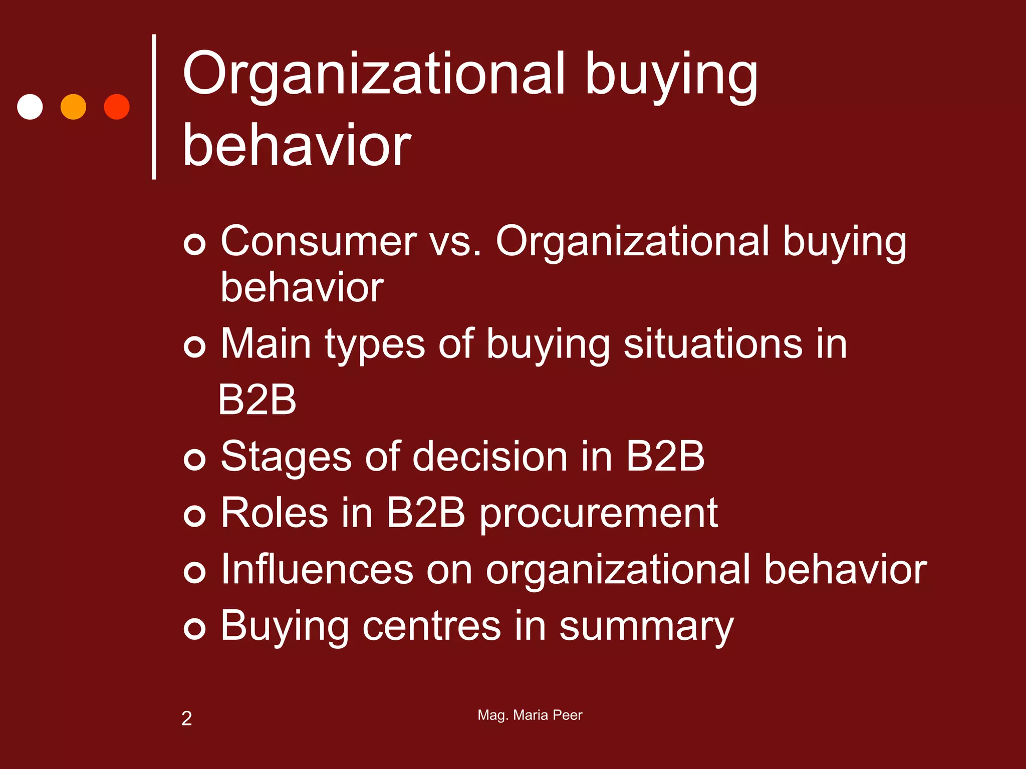 Mag. Maria Peer2
Organizational buying
behavior
 Consumer vs. Organizational buying
behavior
 Main types of buying situations in
B2B
 Stages of decision in B2B
 Roles in B2B procurement
 Influences on organizational behavior
 Buying centres in summary
 