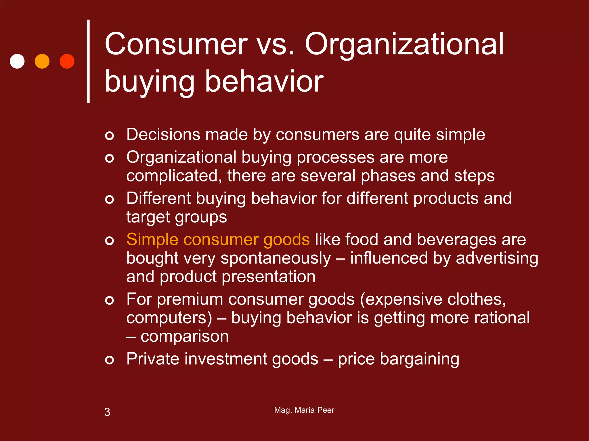 Mag. Maria Peer3
Consumer vs. Organizational
buying behavior
 Decisions made by consumers are quite simple
 Organizational buying processes are more
complicated, there are several phases and steps
 Different buying behavior for different products and
target groups
 Simple consumer goods like food and beverages are
bought very spontaneously – influenced by advertising
and product presentation
 For premium consumer goods (expensive clothes,
computers) – buying behavior is getting more rational
– comparison
 Private investment goods – price bargaining
 
