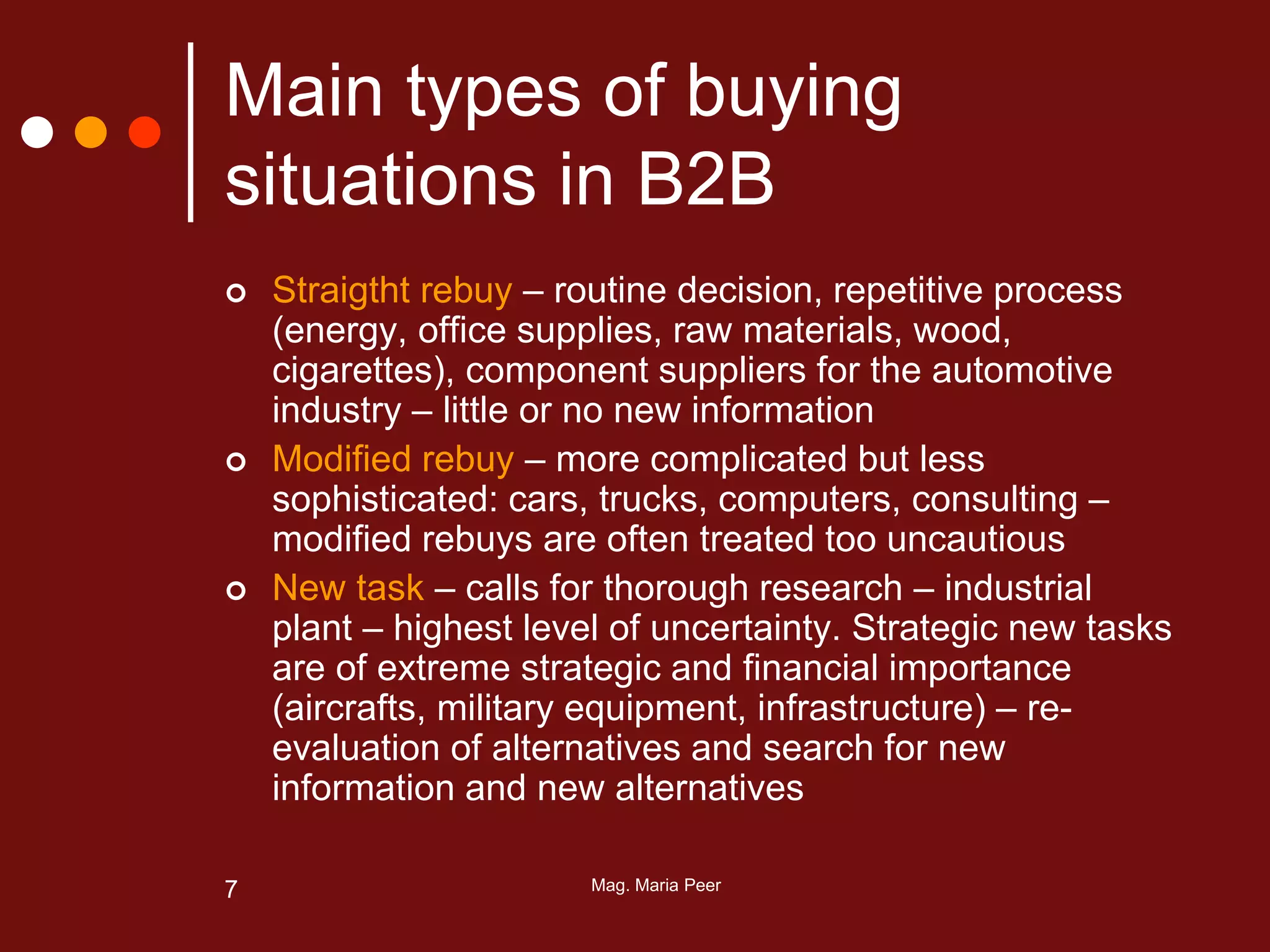 Mag. Maria Peer7
Main types of buying
situations in B2B
 Straigtht rebuy – routine decision, repetitive process
(energy, office supplies, raw materials, wood,
cigarettes), component suppliers for the automotive
industry – little or no new information
 Modified rebuy – more complicated but less
sophisticated: cars, trucks, computers, consulting –
modified rebuys are often treated too uncautious
 New task – calls for thorough research – industrial
plant – highest level of uncertainty. Strategic new tasks
are of extreme strategic and financial importance
(aircrafts, military equipment, infrastructure) – re-
evaluation of alternatives and search for new
information and new alternatives
 